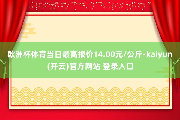   欧洲杯体育当日最高报价14.00元/公斤-kaiyun(开云)官方网站 登录入口