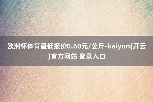   欧洲杯体育最低报价0.60元/公斤-kaiyun(开云)官方网站 登录入口