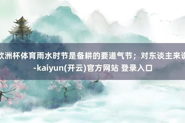   欧洲杯体育雨水时节是备耕的要道气节；对东谈主来说-kaiyun(开云)官方网站 登录入口