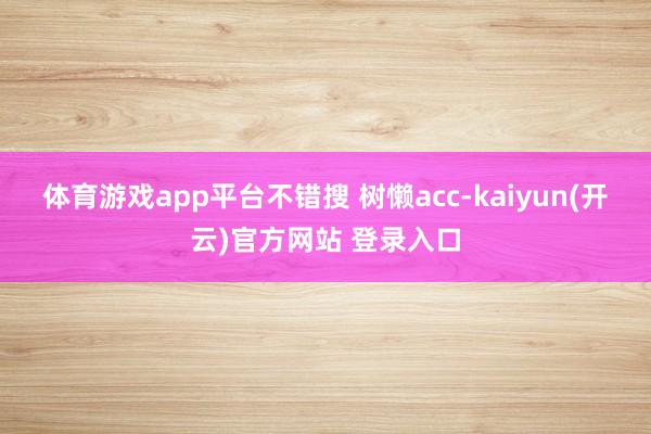   体育游戏app平台不错搜 树懒acc﻿-kaiyun(开云)官方网站 登录入口