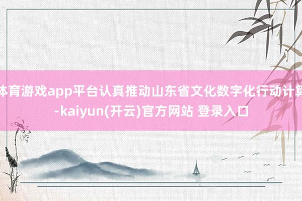   体育游戏app平台认真推动山东省文化数字化行动计算-kaiyun(开云)官方网站 登录入口