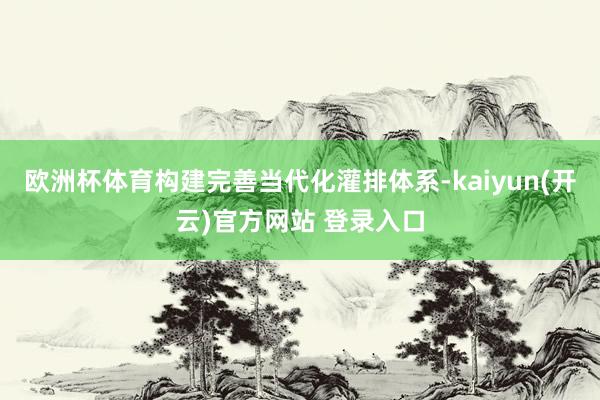   欧洲杯体育构建完善当代化灌排体系-kaiyun(开云)官方网站 登录入口