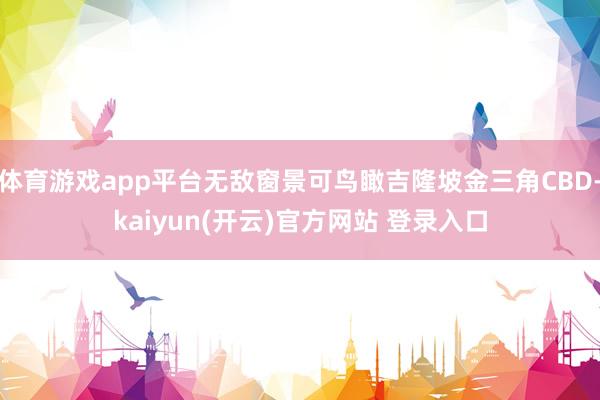   体育游戏app平台无敌窗景可鸟瞰吉隆坡金三角CBD-kaiyun(开云)官方网站 登录入口