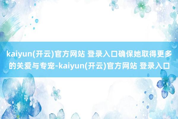   kaiyun(开云)官方网站 登录入口确保她取得更多的关爱与专宠-kaiyun(开云)官方网站 登录入口