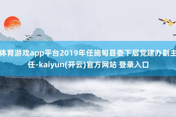   体育游戏app平台2019年任施甸县委下层党建办副主任-kaiyun(开云)官方网站 登录入口