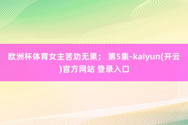   欧洲杯体育女主苦劝无果； 第5集-kaiyun(开云)官方网站 登录入口