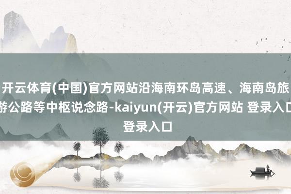   开云体育(中国)官方网站沿海南环岛高速、海南岛旅游公路等中枢说念路-kaiyun(开云)官方网站 登录入口
