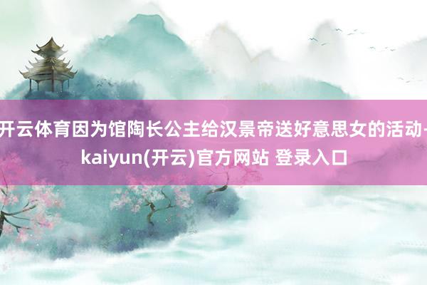   开云体育因为馆陶长公主给汉景帝送好意思女的活动-kaiyun(开云)官方网站 登录入口