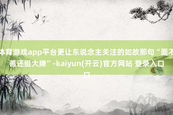   体育游戏app平台更让东说念主关注的如故那句“面不善还挺大牌”-kaiyun(开云)官方网站 登录入口