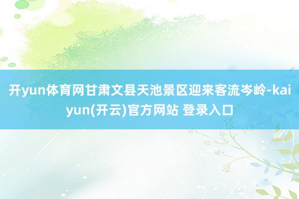   开yun体育网甘肃文县天池景区迎来客流岑岭-kaiyun(开云)官方网站 登录入口
