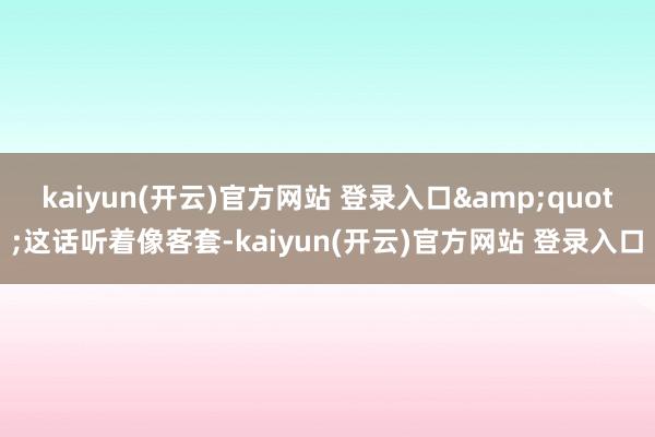   kaiyun(开云)官方网站 登录入口&quot;这话听着像客套-kaiyun(开云)官方网站 登录入口