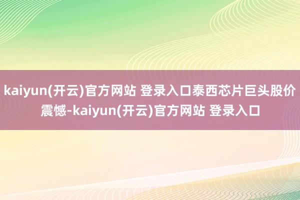   kaiyun(开云)官方网站 登录入口泰西芯片巨头股价震憾-kaiyun(开云)官方网站 登录入口