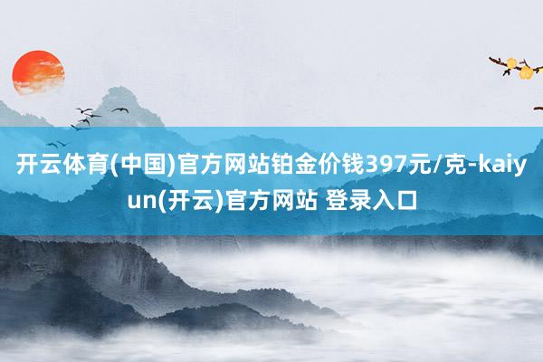   开云体育(中国)官方网站铂金价钱397元/克-kaiyun(开云)官方网站 登录入口