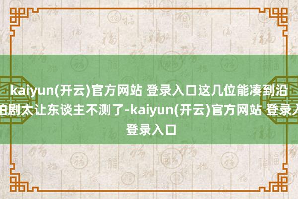   kaiyun(开云)官方网站 登录入口这几位能凑到沿途拍剧太让东谈主不测了-kaiyun(开云)官方网站 登录入口