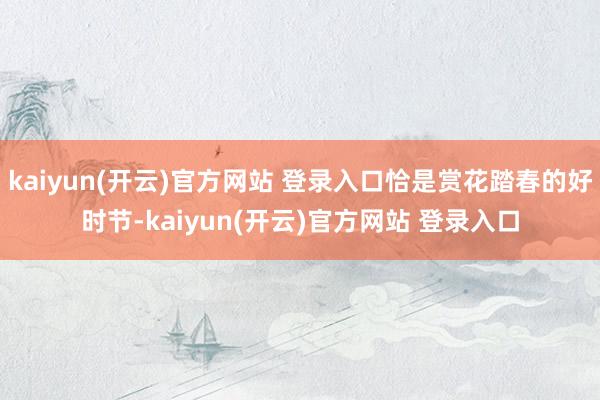   kaiyun(开云)官方网站 登录入口恰是赏花踏春的好时节-kaiyun(开云)官方网站 登录入口