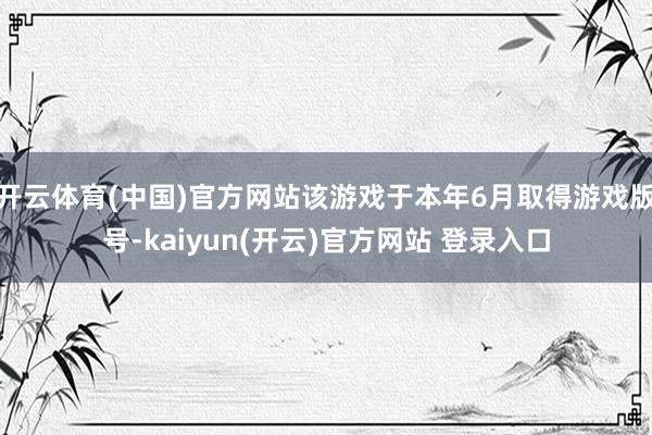   开云体育(中国)官方网站该游戏于本年6月取得游戏版号-kaiyun(开云)官方网站 登录入口