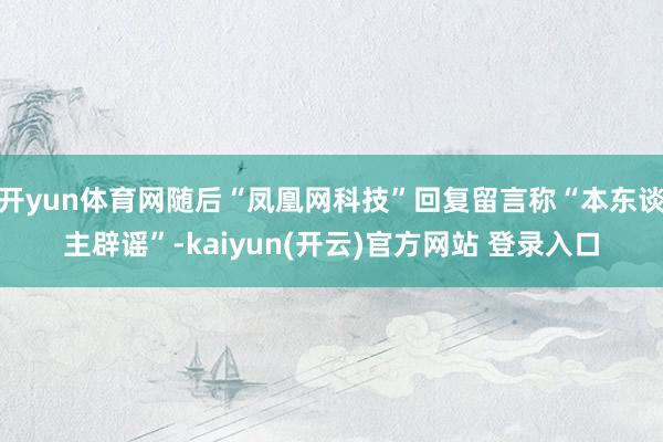   开yun体育网随后“凤凰网科技”回复留言称“本东谈主辟谣”-kaiyun(开云)官方网站 登录入口