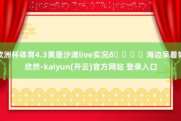   欧洲杯体育4.3黄厝沙滩live实况🏝️海边呆着好欣然-kaiyun(开云)官方网站 登录入口