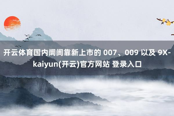  开云体育国内阛阓靠新上市的 007、009 以及 9X-kaiyun(开云)官方网站 登录入口