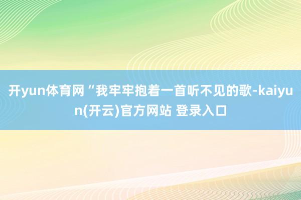   开yun体育网“我牢牢抱着一首听不见的歌-kaiyun(开云)官方网站 登录入口