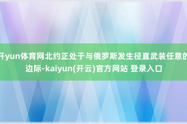   开yun体育网北约正处于与俄罗斯发生径直武装任意的边际-kaiyun(开云)官方网站 登录入口