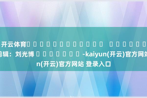   开云体育												  								包袱剪辑：刘光博 							-kaiyun(开云)官方网站 登录入口