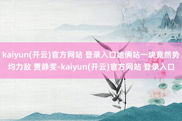   kaiyun(开云)官方网站 登录入口她俩站一块竟然势均力敌 贾静雯-kaiyun(开云)官方网站 登录入口