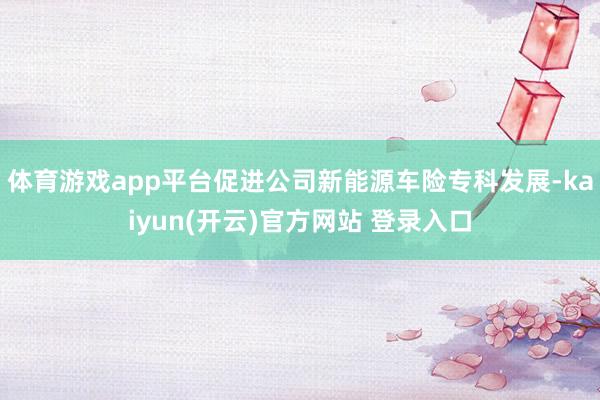   体育游戏app平台促进公司新能源车险专科发展-kaiyun(开云)官方网站 登录入口
