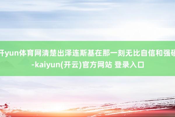   开yun体育网清楚出泽连斯基在那一刻无比自信和强硬-kaiyun(开云)官方网站 登录入口