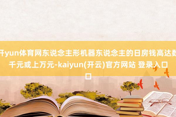   开yun体育网东说念主形机器东说念主的日房钱高达数千元或上万元-kaiyun(开云)官方网站 登录入口