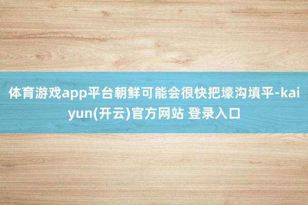   体育游戏app平台朝鲜可能会很快把壕沟填平-kaiyun(开云)官方网站 登录入口