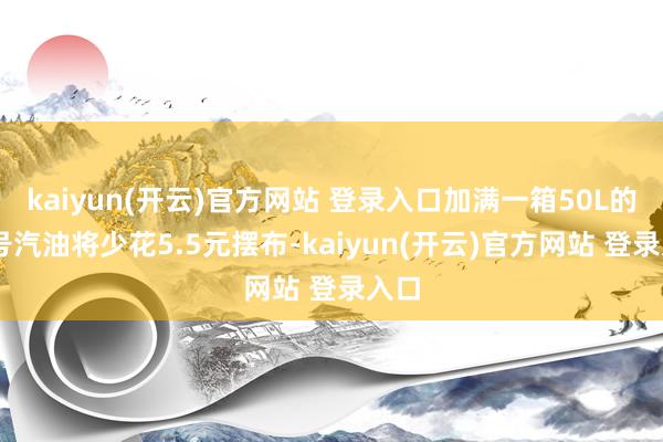   kaiyun(开云)官方网站 登录入口加满一箱50L的92号汽油将少花5.5元摆布-kaiyun(开云)官方网站 登录入口