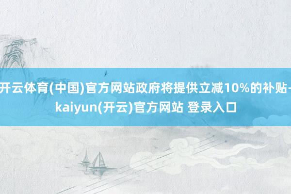   开云体育(中国)官方网站政府将提供立减10%的补贴-kaiyun(开云)官方网站 登录入口
