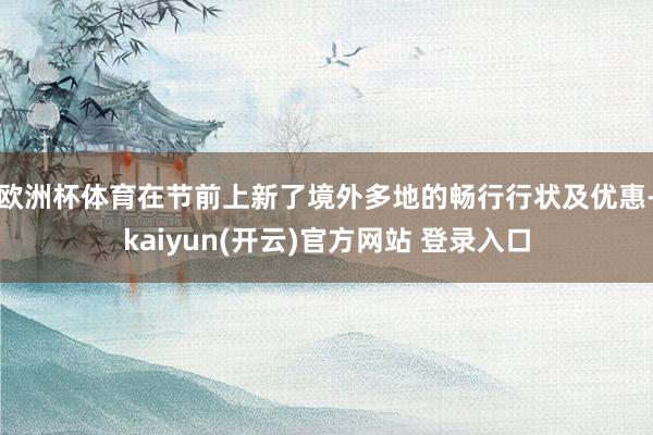   欧洲杯体育在节前上新了境外多地的畅行行状及优惠-kaiyun(开云)官方网站 登录入口