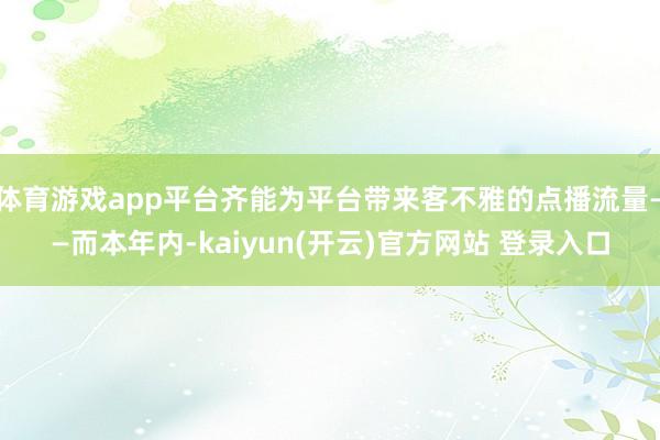   体育游戏app平台齐能为平台带来客不雅的点播流量——而本年内-kaiyun(开云)官方网站 登录入口