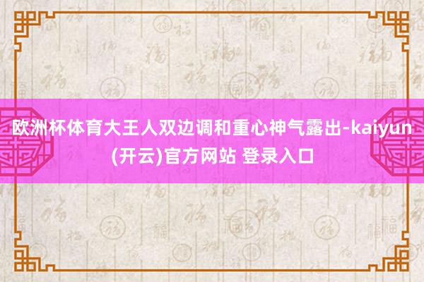   欧洲杯体育大王人双边调和重心神气露出-kaiyun(开云)官方网站 登录入口