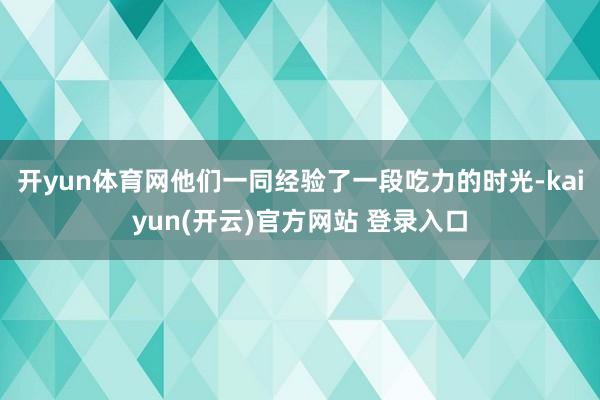   开yun体育网他们一同经验了一段吃力的时光-kaiyun(开云)官方网站 登录入口