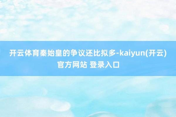   开云体育秦始皇的争议还比拟多-kaiyun(开云)官方网站 登录入口
