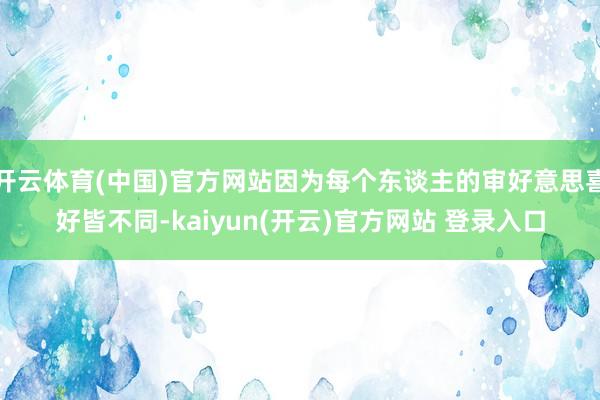   开云体育(中国)官方网站因为每个东谈主的审好意思喜好皆不同-kaiyun(开云)官方网站 登录入口