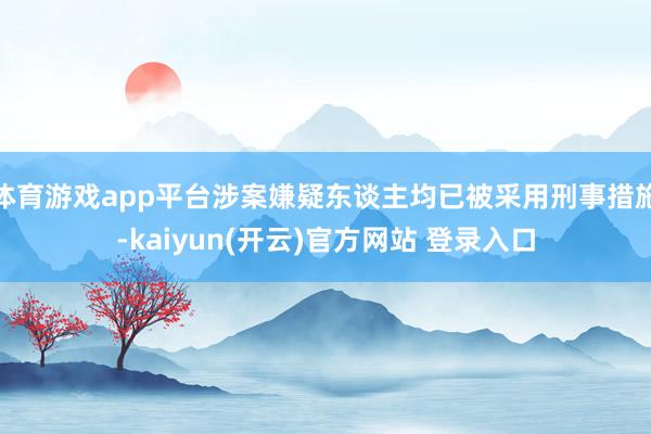   体育游戏app平台涉案嫌疑东谈主均已被采用刑事措施-kaiyun(开云)官方网站 登录入口