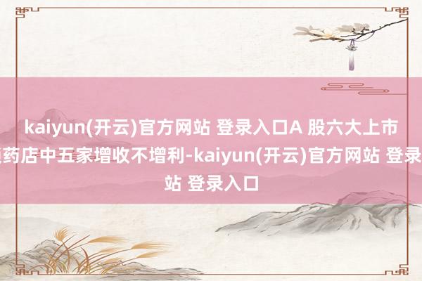   kaiyun(开云)官方网站 登录入口A 股六大上市连锁药店中五家增收不增利-kaiyun(开云)官方网站 登录入口