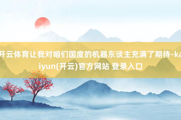   开云体育让我对咱们国度的机器东谈主充满了期待-kaiyun(开云)官方网站 登录入口