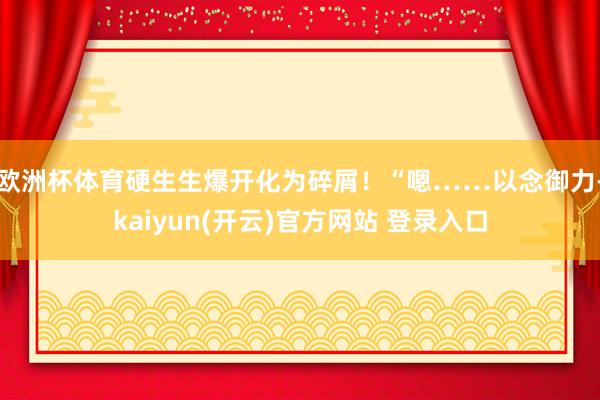   欧洲杯体育硬生生爆开化为碎屑！“嗯……以念御力-kaiyun(开云)官方网站 登录入口