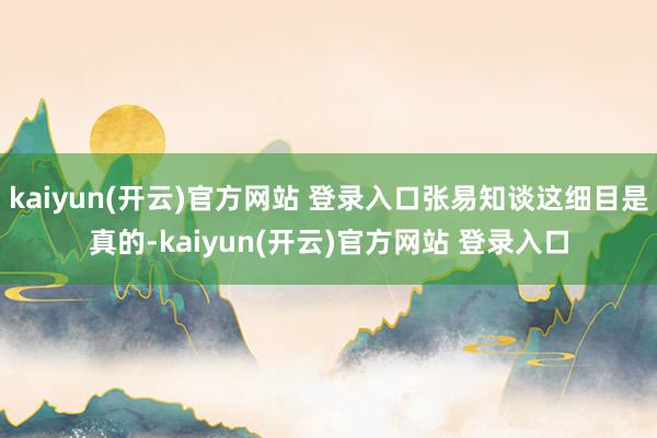   kaiyun(开云)官方网站 登录入口张易知谈这细目是真的-kaiyun(开云)官方网站 登录入口