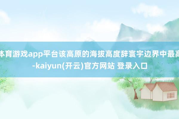   体育游戏app平台该高原的海拔高度辞寰宇边界中最高-kaiyun(开云)官方网站 登录入口
