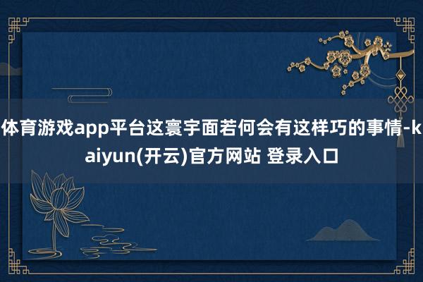   体育游戏app平台这寰宇面若何会有这样巧的事情-kaiyun(开云)官方网站 登录入口