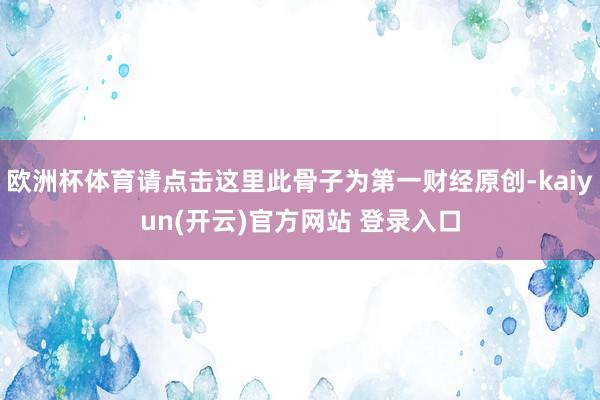   欧洲杯体育请点击这里此骨子为第一财经原创-kaiyun(开云)官方网站 登录入口