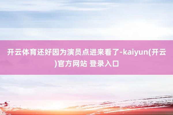   开云体育还好因为演员点进来看了-kaiyun(开云)官方网站 登录入口