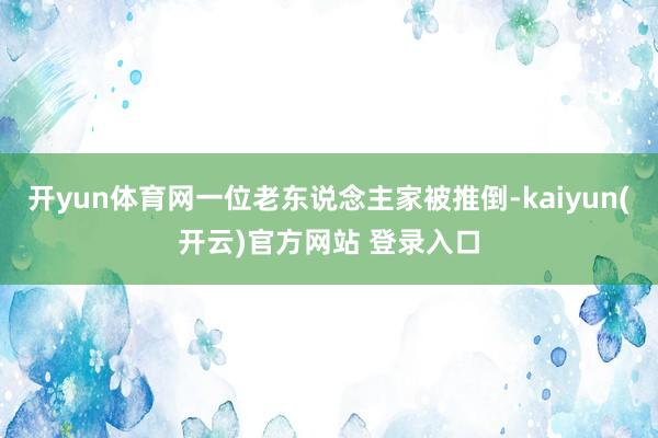   开yun体育网一位老东说念主家被推倒-kaiyun(开云)官方网站 登录入口