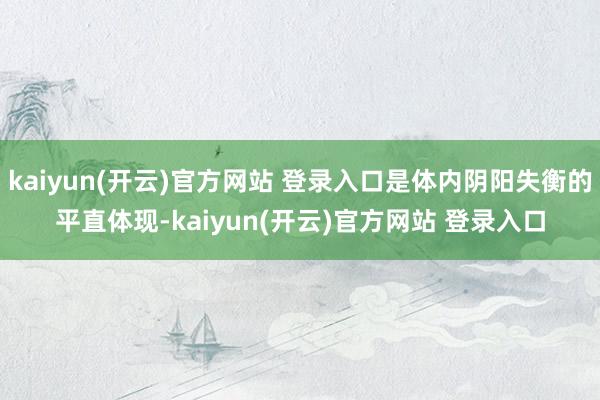   kaiyun(开云)官方网站 登录入口是体内阴阳失衡的平直体现-kaiyun(开云)官方网站 登录入口